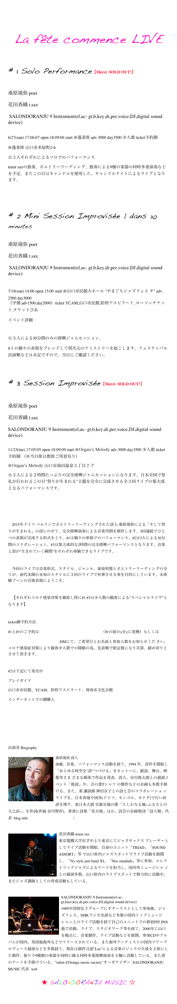
La fête commence LIVE


# 1 Solo Performance【Merci  SOLD OUT!】

桑原滝弥 poet 
花田香織 t.sax
 SALONDORANJU 9 Instrument(el,ac- gt,b,key,dr,per,voice,DJ,digital sound device)

6/27(sun) 17:06:07 open 18:09:06 start @蓬莱座 adv.3000 day3500 少人数 ticket予約制　
@蓬莱座 山口市米屋町2-6
☆３人それぞれによるソロでのパフォーマンス
tenor saxの独奏、ポエトリーリーディング、独奏による9種の楽器の同時多重演奏などを予定。またこの日はキャンドルを使用した、キャンドルナイトによるライブとなります。　



# 2 Mini Session Improvisée | dans 30  minutes
 桑原滝弥 poet 
花田香織 t.sax
 SALONDORANJU 9 Instrument(el,ac- gt,b,key,dr,per,voice,DJ,digital sound device)

7/18(sun) 14:00 open 15:00 start @山口市民館大ホール "やまぐちジャズフェス タ" adv.2500 day3000 （学割 adv1500,day2000）ticket YCAM,山口市民館,防府アスピラート, ローソンチケット,チケットぴあ
イベント詳細 https://bit.ly/2RMW6j7

☆３人による30分間のみの即興ジャムセッション。
#１の個々の表現をブレンドして別次元のケミストリーを起こします。フェスティバル出演順などは未定ですので、当日にご確認ください。


# 3 Session Improvisée【Merci  SOLD OUT!】

桑原滝弥 poet 
花田香織 t.sax 
SALONDORANJU 9 Instrument(el,ac- gt,b,key,dr,per,voice,DJ,digital sound device) 
11/23(tue) 17:05:05 open 18:09:09 start @Organ’s Melody adv.3000 day3500 少人数 ticket予約制 （※当日席は数席ご用意有り）
＠Organ’s Melody 山口市湯田温泉３丁目７-7 https://twitter.com/organsmelody
☆３人による２時間たっぷりの完全即興ジャムセッションになります。日本全国で祭礼が行われるこの日”祭りが生まれる”主題を完全に完成させる全３回ライブの集大成となるパフォーマンスです。




　2015年ドイツ ベルリンでポエトリーリーディングされた詩人 桑原滝弥による「そして祭りが生まれる」の詩にのせて、完全即興演奏による音楽空間を創作します。3回連続でひとつの表現が完成する形式をとり、#1は個々の単独でのパフォーマンス、#2は3人による30分間のコラボレーション、#3は集大成的な2時間の完全即興パフォーマンスとなります。音楽と詩が"生まれていく瞬間"をそれぞれ体験できるライブです。

　今回のライブは音楽形式、スタイル、ジャンル、演奏形態とポエトリーリーディングの全てが、前代未聞の未知のスタイルに３回のライブで昇華させる事を目的にしています。未体験ゾーンの芸術表現にようこそ。

　【それぞれコロナ感染対策を徹底し特に#1 #3は少人数の観客による"スペシャルライヴ"となります】 

ticket御予約方法
#1と#3のご予約はsalondorangemusicsocietx@gmail.com （@の前のxをyに変換）もしくは
https://twitter.com/SALODORA DMにて、ご希望日とお名前と参加人数をお知らせくだ さい。コロナ感染症対策により観客少人数での開催の為、先着順で限定数になり次第、締め切りとさせて頂きます。

#2は下記にて発売中
プレイガイド
山口市市民館、YCAM、防府アスピラート、周南市文化会館 
インターネットでの御購入
https://lp.p.pia.jp/shared/cnt-s/cnt-s-11-02_1_916d63e6-e406-42a7-ba15-b1997f49a9dc.html
https://eplus.jp/sf/detail/3410340001
https://l-tike.com/concert/mevent/?mid=574447


出演者 Biography
￼桑原滝弥 詩人    
演劇、音楽、パフォーマンス活動を経て、1994 年、詩作を開始し「あらゆる時空を"詩”つづける」をモットーに、紙談、舞台、映像等さま ざまな媒体で作品を発表。詩人、谷川俊太郎との競演イベント「俊読」や、言の葉Tシャツ の製作などの企画も多数手掛ける。また、妻 講談師 神田京子との詩と芸のコラボレーショ ンライブを、日本各地や国外(ドイツ、モンゴル、カナダ)で行い好評を博す。東日本大震 災被災地の歌「たしかなる風~ふるさとの久之浜~」を作詞(作曲 谷川賢作)。著書に詩集「花火焼」ほか、詩芸の企画集団「詩人類」代表  blog info http://shijinrui.blogspot.com/


￼花田香織 tenor sax  
東京電機大学在学中より東京にてジャズサックス プレーヤーとしてライブ活動を開始。自身のユニット「TRIAD」「SOUND ASSORT」等 で山口県内ジャズスポットでライブ活動を展開し、「Ny style jam band XI」「Neo standads」等に参加。エレクトリックジャズによるリードを担当し、国内外ミュージシャ ンとの競演多数。山口県内のライブスポットで精力的に活動中。またジャズ講師としての育成活動もしている。


￼SALONDORANJU 9 Instrument(el-ac-gt,bass,key,dr,per,voice,DJ,digital sound device)　
1989年国府弘子グループにギターリストとして参加後、ジャズフェス、NHKラジオ出演など多数の国内トップミュージシャンとのライブ活動を経て自己のユニットでの新宿PIT INN他で活動、ライブ、スタジオワーク等を経て、2000年に山口を拠点に、音楽制作、ライブ活動などを展開。参加CDやアルバムが国内、英国他海外などでリリースされている。また海外アーティストの国内ツアープロデュース競演などを多数経て、現在は創作言語”Liu”による音楽ロジックの生成を主体にした制作、独りで9種類の楽器を同時に操る同時多重即興演奏を主軸に活動している。また書のアートを手掛けている。”salon d'Orange music society”オーガナイザー  SALONDORANJU MUSIC 代表  web  http://www.salondorange.com https://twitter.com/SALODORA

★ SALONDORANJU MUSIC ☆