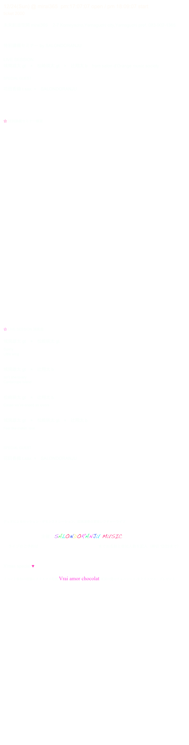12/24(Sun) @ mirai365  pm:17:07:07 open / pm 18:09:07 start  
ticket 2000 

未来創造空間 mirai365    2-7 Komeyacho,Yamaguchi city,Yamaguchi pref. 083-902-1365


特別講義セミナー by SALONDORANJU 

LIVE SESSION
城間雄太 gt　×　松崎瑛太 gt　×　辻翔太 b　from salon d’Orange music society 

SPECIAL GUEST

花田香織 t.sax  ×　SALONDORANJU





☆ 特別講義セミナー概要

i　コミュニーケションとしての音楽　
〜人類の始原の音楽から現代のポピュラー・ミュージックへの旅〜







　　　　　　　　　　　

ii　シリコンバレーの起業家と音楽の深い関係
〜なぜ彼らはITビジネスの創業に成功し世界を席巻できたのか？〜





　　　　　　　　　　　　　　　　





iii　音楽によるコミュケーションの実際
〜音によるコミュニケーション・レクチャー&デモンストレーション〜














☆ LIVE SESSION 演奏曲

城間雄太 gt　×　松崎瑛太 gt
Sunny
Little wing


城間雄太 gt　×　辻翔太 b
Isn’t she lovely
Cantaloupe island


松崎瑛太 gt　×　辻翔太 b
Cause we’ve ended as lovers


城間雄太 gt　×　松崎瑛太 gt　×　辻翔太 b
Feel like makin’ love



SPECIAL GUEST

花田香織 t.sax  ×　SALONDORANJU

 









デュオによるセッション・デモンストレーション、即興演奏の実技レクチャーライブ

                               主催　SALONDORANJU MUSIC 
ライブのご予約は chamberjazzjapan2017@outlook.jp までお名前と参加人数を記入（締切 12/23まで）


X’mas special ♥

イベント参加の皆様にクリスマス特製 Vrai amor chocolat-真実の愛のチョコレート-をクリスマス・プレゼント
　　　　　　　　　　　　　　





